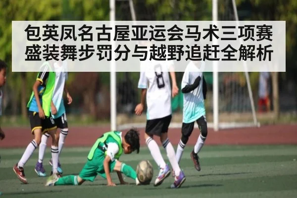 包英凤名古屋亚运会马术三项赛盛装舞步罚分与越野追赶全解析 - kaiyun