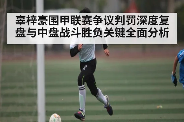 辜梓豪围甲联赛争议判罚深度复盘与中盘战斗胜负关键全面分析（kaiyun）