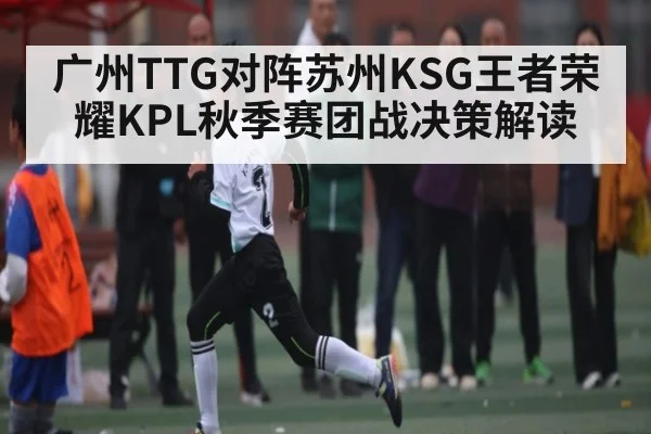 广州TTG对阵苏州KSG王者荣耀KPL秋季赛团战决策解读 - kaiyun