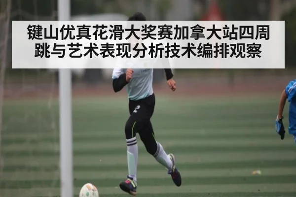 键山优真花滑大奖赛加拿大站四周跳与艺术表现分析技术编排观察